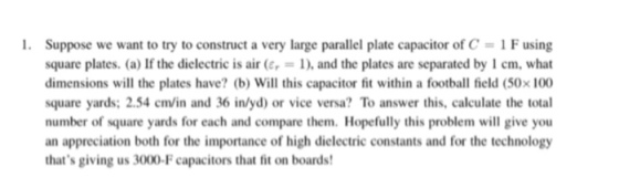 l. Suppose we want to try to construct a very large parallel plate capacitor of C 1 Fusing square plates. (a) If the dielectric is air (e 1), and the plates are separated by 1 cm, what dimensions will the plates have? (b) Will this capacitor fit within a football field (50x100 square yards: 2.54 cm/in and 36 inlyd) or vice versa? To answer this, calculate the total number of square yards for each and compare them. Hopefully this problem will give you an appreciation both for the importance of high dielectric constants and for the technology thats giving us 3000-F capacitors that fit on boards!