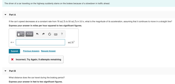 The driver of a car traveling on the highway suddenly slams on the brakes because of a slowdown in traffic ahead Part A If the cars speed decreases at a constant rate from 76 mi/h to 50 mi/h in 3.0 s, what is the magnitude of its acceleration, assuming that it continues to move in a straight line? Express your answer in miles per hour squared to two significant figures. mi/h2 a E Submit Previous Answers Request Answer X Incorrect, Try Again; 9 attempts remaining Part B What distance does the car travel during the braking period? Express your answer in feet to two significant figures.