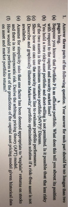 1. Answer three parts of the following question. Your answer for each part should be no longer than two (a) Suppose you know that Portfolio P is an efficient portfolio. What does this tell you about its position (b) You hold a two risky-asset portfolio and short-selling is not permitted. Is it possible that the less risky (c) Show how one can use the security market line to evaluate portfolio performance. pages long. with respect to the capital and security market lines? of the two assets is the minimum variance portfolio (MVP)? Discuss. (d) Describe and graphically illustrate Markowitz portfolio optimisation solution if a risk-free asset is not (e) Assume for simplicity sake that one factor has been deemed appropriate to explain returns on stocks (f) How would you perform a test of the predictions o available. and there is no idiosyncratic risk. Derive the arbitrage pricing theory (APT) model. on asset and market portfolio returns? f the capital asset pricing model given historical data