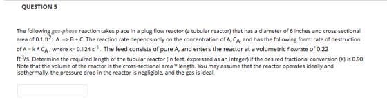QUESTION 5 The following gas-phase reaction takes place in a plug flow reactor (a tubular reactor) that has a diameter of 6 inches and cross sectional area of 0.1 ft2. A C.The reaction rate depends only on the concentration of A, CA, and has the following form: rate of destruction of A-k * CA , where k= 0.124 s-1. The feed consists of pure A, and enters the reactor at a volumetric flowrate of 0.22 ft3/s. Determine the required length of the tubular reactor (in feet, expressed as an integer) if the desired fractional conversion 0) is 0.90. Note that the volume of the reactor is the cross-sectional area*length. You may assume that the reactor operates ideally and isothermally, the pressure drop in the reactor is negligible, and the gas is ideal.