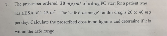 The prescriber ordered 30 mg /m2 of a drug PO start for a patient who 7. has a BSA of 1.45 m2 . The safe dose range for thi