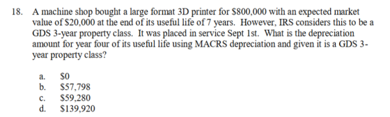 A machine shop bought a large format 3D printer for $800,000 with an expected market value of $20,000 at the end of its useful life of 7 years. However, IRS considers this to be a GDS 3-year property class. It was placed in service Sept Ist. What is the depreciation amount for year four of its useful life using MACRS depreciation and given it is a GDS 3- year property class? 18. a. SO b. $57,798 c. $59,280 d. $139,920