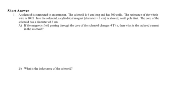 Short Answer 1. A solenoid is connected to an ammeter. The solenoid is 6 cm long and has 300 coils. The resistance of the whole wire is 10 ?. Into the solenoid, a cylindrical magnet (diameter-l c n) is shoved, north pole first. The core of the solenoid has a diameter of 3 cm. A) If the magnetic field passing through the core of the solenoid changes 4 T/s, then what is the induced current in the solenoid? B) What is the inductance of the solenoid?