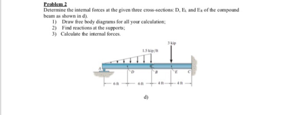 Problem2 Determine the intemal forces at the given three cross-sections: D, E and ER of the compound beam as shown in d). 1) Draw free body diagrams for all your calculation; 2) Find reactions at the supports 3) Calculate the internal forces. 3 kip 1.3 kip/h 6 ft 4 ft d)