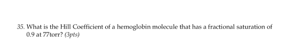 35. What is the Hill Coefficient of a hemoglobin molecule that has a fractional saturation of 0.9 at 77torr? (3pts)