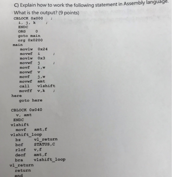 C) Explain how to work the following statement in Assembly languagé. What is the output? (9 points) CBLOCK 0x000 i, j, k ENDC ORG 0 goto main org ox0200 main movlw 0x24 movwf i movlw 0x3 movwf movwf v movf j,w movwf amt call vlshift movff v,k here goto here CBLOCK 0x040 v, amt ENDC vlshift movf amt,f vlshift_loop vl return bz bcf STATUS,O rlcf v,f decf amt,f bra vlshift_loop vl return returrn end