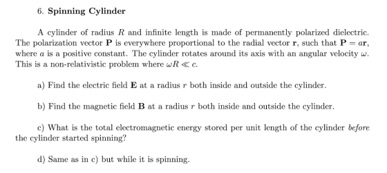 6. Spinning Cylinder A cylinder of radius R and infinite length is made of permanently polarized dielectric. The polarization vector P is everywhere proportional to the radial vector r, such that P = ar, where a is a positive constant. The cylinder rotates around its axis with an angular velocity w This is a non-relativistic problem where wR< c. a) Find the electric field E at a radius r both inside and outside the cylinder. b) Find the magnetic field B at a radius r both inside and outside the cylinder c) What is the total electromagnetic energy stored per unit length of the cylinder before the cylinder started spinning? d) Same as in c) but while it is spinning.