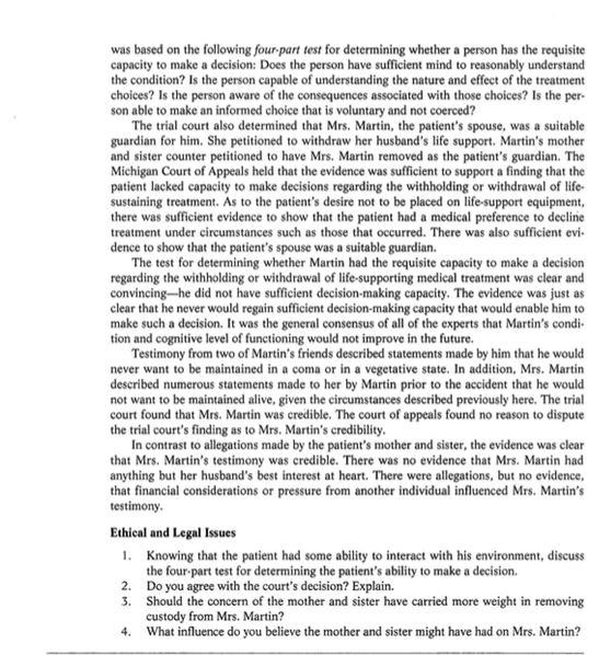 was based on the following four-part test for determining whether a person has the requisite capacity to make a decision: Does the person have sufficient mind to reasonably understand the condition? Is the person capable of understanding the nature and effect of the treatment choices? Is the person aware of the consequences associated with those choices? Is the per son able to make an informed choice that is voluntary and not coerced? The trial court also determined that Mrs. Martin, the patients spouse, w guardian for him. She petitioned to withdraw her husbands life support. Martins mother and sister counter petitioned to have Mrs. Martin removed as the patients guardian. The Michigan Court of Appeals held that the evidence was sufficient to support a finding that the patient lacked capacity to make decisions regarding the withholding or withdrawal of life sustaining treatment. As to the patients desire not to be placed on life-support equipment, there was sufficient evidence to show that the patient had a medical preference to decline treatment under circumstances such a dence to show that the patients spouse was a suitable guardian. as a suitable s those that occurred. There was also sufficient evi- The test for determining whether Martin had the requisite capacity to make a decisi regarding the withholding or withdrawal of life-supporting medical treatment was clear and convincing-he did not have sufficient decision-making capacity. The evidence was just as clear that he never would regain sufficient decision-making capacity that would enable him to make such a decision. It was the general consensus of all of the experts that Martins condi tion and cognitive level of functioning would not improve in the future. on Testimony from two of Martins friends described statements made by him that he would ant to be maintained in a coma or in a vegetative state. In addition, Mrs. Martin described numerous statements made to her by Martin prior to the accident that he would not want to be maintained alive, given the circumstances described previously here. The trial court found that Mrs. Martin was credible. The court of appeals found no reason to dispute the trial courts finding as to Mrs. Martins credibility In contrast to allegations made by the patients mother and sister, the evidence was clear that Mrs. Martins testimony was credible. There was no evidence that Mrs. Martin had anything but her husbands best interest at heart. There were allegations, but no evidence, that financial considerations or pressure from another individual influenced Mrs. Martins testimony Ethical and Legal Issues Knowing that the patient had some ability to interact with his environment, discuss the four-part test for determining the patients ability to make a decision. Do you agree with the courts decision? Explain. Should the concern of the mother and sister have carried more weight in removin custody from Mrs. Martin? What influence do you believe the mother and sister might have had on Mrs. Martin? 1. 2. 3.