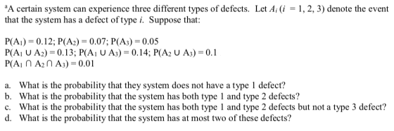 A certain system can experience three different types of defects. Let A (i1, 2, 3) denote the event that the system has a defect oftype i. Suppose that: P(A)-0.12; P(A2)-0.07; P(A3)-0.05 a. b. c. d. What is the probability that they system does not have a type 1 defect? What is the probability that the system has both type 1 and type 2 defects? What is the probability that the system has both type 1 and type 2 defects but not a type 3 defect? What is the probability that the system has at most two of these defects?