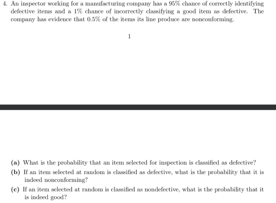 4. An inspector working for a manufacturing company has a 95% chance of correctly identifying defective items and a 1% chance of incorrectly classifying a good item as defective. The company has evidence that 0.5% of the items its line produce are nonconforming. (a) What is the probability that an item selected for inspection is classified as defective? (b) If an tem selected at random is classified as defective, what is the probability that it is indeed nonconforming? c) If an item selected at random is classified as nondefective, what is the probability that it is indeed good?