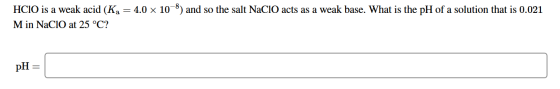 HCIO is a weak acid (Ka = 4.0 x 10-8) and so the salt NaClO acts as a weak base. What is the pH of a solution that is 0.021 M