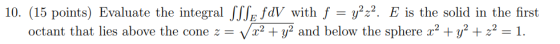 10. (15 points) Evaluate the integral SSSE FDV with f = y2-2. E is the solid in the first octant that lies above the cone 2 =