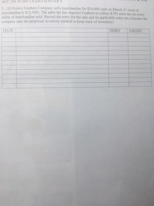 ACC 104 ACISH EXAM CHAPTER 9 3. (10 Points) Feathers Company sells merchandise for $24,000 cash on March 31 (cost of merchandise is $12,300). The sales tax law requires Feathers to collect 8.5% sales tax on dollar of merchandise sold. Record the entry for the sale and its applicable sales tax.(Assume the company uses the perpetual inventory method to keep track of inventory) every DATE DEBIT CREDIT