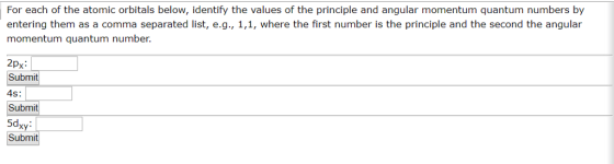 For each of the atomic orbitals below, identify the values of the principle and angular momentum quantum numbers by entering them as a comma separated list, e.g., 1,1, where the first number is the principle and the second the angular momentum quantum number. 2px: it 4S: 5dxy Submit