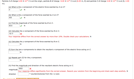 Particle A of charge 6.00 x 10-4 C is at the origin, particle B of charge -9.00 x 10 C is at (6.00 m, o) and particle C of charge 3.00 x 10-4 C is at (0, 2.00 (a) What is the X-component of the electric force exerted by A on C? (b) What is the y component of the force exerted by A on C? 405 N (c) Find the magnitude of the force exerted by B on C. 60.8 d) Calculate the x-component of the force exerted by Bon C. 19.17 Your response differs from the correct answer by more than 10%. Double check your calculations. N (e) Calculate the y component of the force exerted by Bon C. (f) Sum the two x-components to obtain the resultant x-component of the electric force acting on C. (g) Repeat part (f) for the y component. (h) Find the magnitude and direction of the resultant electric force acting on C. 2622 magnitude Your response differs significantly from the correct answer. Rework your solution from the beginning and check each step carefully. N o counterclockwise from the +x-axis direction