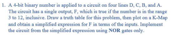 1. A 4-bit binary number is applied to a circuit on four lines D, C, B, and A The circuit has a single output, F, which is true if the number is in the range 3 to 12, inclusive. Draw a truth table for this problem, then plot on a K-Map and obtain a simplified expression for F in terms of the inputs. Implement the circuit from the simplified expression using NOR gates only.