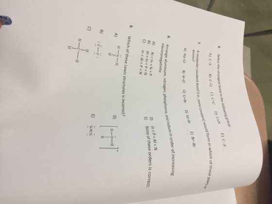 the following 6. Select the strongest bond in ON E) A) C S By CO form in which of these valent would nonpolar covalent bond pure co e, atoms? A) Na-CI B) H-CI 8. and indium in der of increasing Arrange aluminum, nitrogen, phosphorus, electronegativity. <N D) <P<Al A) Al< c N P In None of these orders is corre B) Al In P <N C) In A P <N 9. Which of these Lewis structures is incorrect? H-O-H F F