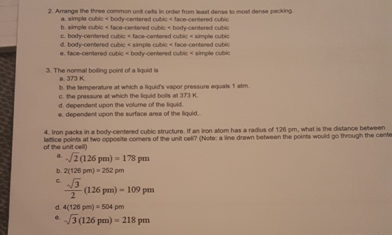 2. Arrange the three common unit cells in order from least dense to most dense packing. a. simple cubic < body-centered cubic < face-centered cubic b. simple cubic < face-centered cubic < body-centered cubic c. body-centered cubic < face-centered cubic < simple cubic d. body-centered cubic <simple cubic < face-centered cubic e. face-centered cubic < body-centered cubic < simple cubic 3. The normal boiling point of a liquid is a. 373 K. b. the temperature at which a liquids vapor pressure equals 1 atm. c. the pressure at which the liquid boils at 373 K. d. dependent upon the volume of the liquid. e. dependent upon the surface area of the liquid.. 4. Iron packs in a body-centered cubic structure. If an iron atom has a radius of 126 pm, what is the distance between lattice points at two opposite corners of the unit cell? (Note: a line drawn between the points would go through the cente of the unit cell) a. 2 (126 pm) 178 pm b. 2(126 pm) 252 pm C. (126 pm) 109 pm d. 4(126 pm) 504 pm e3 (126 pm) 218 pm