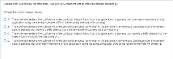 Explain what is meant by the statement, We are 95% confident that an interval estimate contains μ Choose the correct answer below. O A. The statement reflects the confidence in the particular interval found from this application. It explains that over many repetitions of this O B. The statement reflects the confidence in the estimation process rather than in the particular interval that is calculated from the sample ° C. The statement reflects the confidence in the particular interval found from this application. It explains that there is a 95% chance that the application using the same procedure, 95% of the resulting intervals will contain μ data. It explains that there is a 95% chance that the interval found contains the true value of . interval found contains the true value of μ. data. it explains that over many repetitions of this application using the same procedure, 95% of the resulting intervals will contain μ. D. The statement reflects the confidence in the estimation process rather than in the particular interval that is calculated from the sample