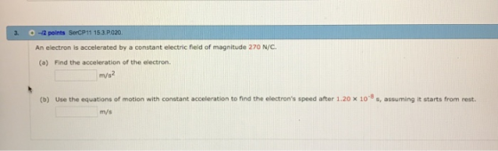 . -2 points SercP11 153 P020. An electron is accelerated by a constant electric field of magnitude 270 N/C. (a) Find the acceleration of the electron. m/s (b) Use the equations of motion with constant acceleration to find the electrons speed after 1.20 x 10 8 s, assuming it starts from rest. m/s