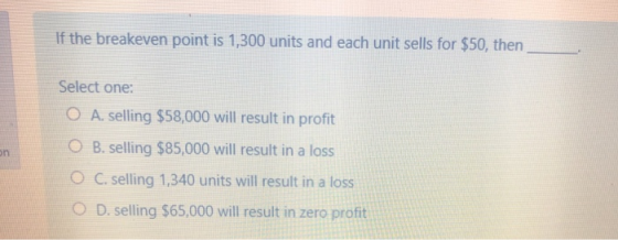 If the breakeven point is 1,300 units and each unit sells for $50, then Select one: O A. selling $58,000 will result in profi