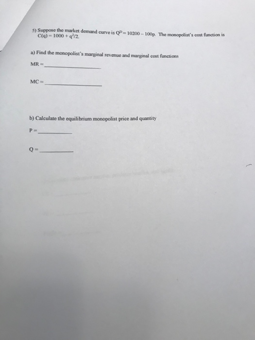 5) Suppose the malket demand curve is Q- 10200-100p. The monopolists cost finction is C(q) = 1000 + qi/2 a) Find the monopolists marginal revenue and marginal cost functions MR b) Calculate the equilibrium monopolist price and quantity