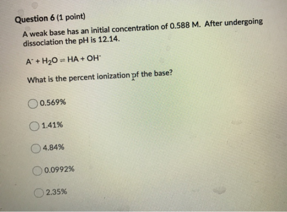 Question 6 (1 point) A weak base has an initial concentration of 0.588 M. After undergoing dissociation the pH is 12.14. A+ H