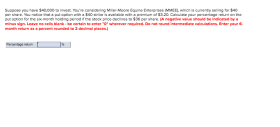 Suppose you have $40,000 to invest. Youre considering Miller-Moore Equine Enterprises (MMEE), which is currently selling for $40 per share. You notice that a put option with a $40 strike is available with a premium of $3.20. Calculate your percentage return on the put option for the six-month holding perlod if the stock price declines to $36 per share. (A negative value should be indicated by a minus sign. Leave no cells blank-be certain to enter O wherever required. Do not round intermediate calculations. Enter your 6 month return as a percent rounded to 2 decimal places.) Percentage return
