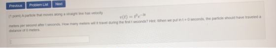 Previous Problem List Next (1 point) A particle that moves along a straight line has velocity (t) = te- meters per second aft