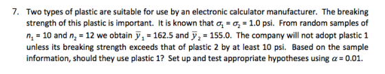 7. Two types of plastic are suitable for use by an electronic calculator manufacturer. The breaking strength of this plastic is important. It is known that σ-σ,-1.0 psi. From random samples of n1-10 and n2-12 we obtain У1-162.5 and у,-155.0. The company will not adopt plastic 1 unless its breaking strength exceeds that of plastic 2 by at least 10 psi. Based on the sample information, should they use plastic !? Set up and test appropriate hypotheses using α= 0.01.
