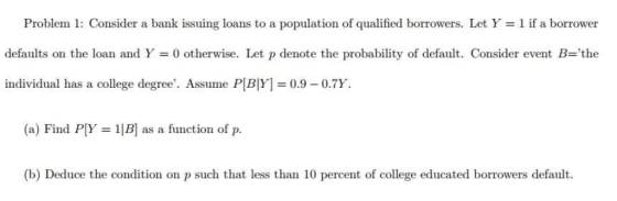 Problem 1: Consider a bank issuing loans to a population of qualified borrowers. Let Y 1 if a borrower defaults on the loan and Y = 0 otherwise. Let p denote the probability of default. Consider event B=the individual has a college degree. Assume P[B[F] = 0.9-0.7Y. (a) Find P[Y = 1[B] as a function of p. (b) Deduce the condition on p such that less than 10 percent of college educated borrowers default
