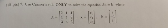 (15 pts) 7. Use Cramers rule ONLY to solve the equation Ax = b, where [2 1 47 1 1 2. A= X= , b = (3 4 3