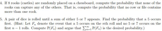 4. If 8 rooks (castles) are randomly placed on a chessboard, compute the probability that none of the rooks can capture any of the others. That is, compute the probability that no row or file contains more than one rook. 5. A pair of dice is rolled until a sum of either 5 or 7 appears. Find the probability that a 5 occurs first. (Hint: Let F denote the event that a 5 occurs on the nth roll and no 5 or 7 occurs on the first n 1 rolls. Compute P(F) and argue that P(F) is the desired probability.)