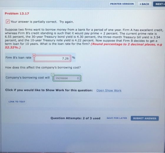 PRINTER VERSION BACK NEXT Problem 13.17 Your answer is partially correct. Try again. Suppose two firms want to borrow money from a bank for a period of one year. Firm A has excellent credit, whereas Firm Bs credit standing is such that it would pay prime + 2 percent. The current prime rate is 6.55 percent, the 30-year Treasury bond yield is 4.30 percent, the three-month Treasury bill yield is 3.54 percent, and the 10-year Treasury note yield is 4.22 percent. Now suppose that Firm B decides to get a term loan for 10 years. What is the loan rate for the firm? (Round percentage to 2 decimal places, e.g 52.3290.) Firm Bs loan rate 7.26% How does this affect the companys borrowing cost? Companys borrowing cost will increase Click if you would like to Show Work for this question: Open Show Work LINK TO TEXT Question Attempts: 2 of 3 used SAVE FOR LATER SUBMIT ANSWER