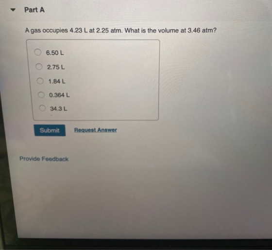 Part A A gas occupies 4.23 L at 2.25 atm. What is the volume at 3.46 atm? O 6.50 L 2.75L O 1.84 L O 0.364 O 34.3 L Submit Req