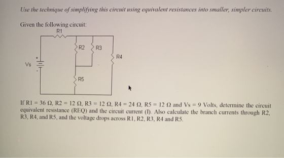Use the technique of simplifying this circuit using equivalent resistances into smaller, simpler circuits Given the following circuit: R1 R2 R3 R4 Vs E R5 If RI-36 Ω, R2 : 12 Ω, R3-12 Ω, R4 24 Ω, R5-12 Ω and Vs-9 Volts, determine the circuit equivalent resistance (REQ) and the circuit current (). Also calculate the branch currents through R2, R3, R4, and R5, and the voltage drops across R I, R2, R3, R4 and RS.
