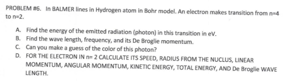 PROBLEM #6. In BALMER lines in Hydrogen atom in Bohr model. An electron makes transition from n=4 to n=2. A. Find the energy