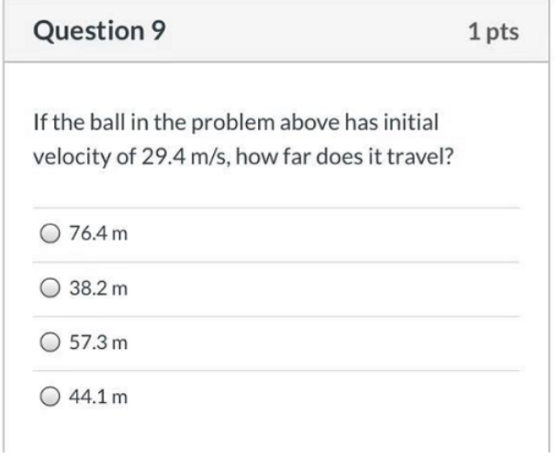 Question 9 1 pts If the ball in the problem above has initial velocity of 29.4 m/s, how far does it travel? 0 76.4 m O 38.2 m