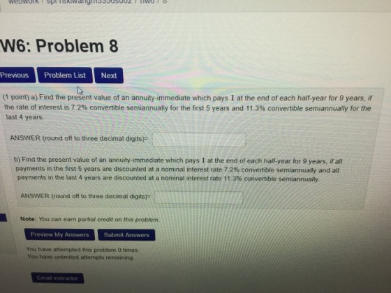 W6: Problem 8 Previous Problem ListNext (1 point) a) Find the present value of an annuity-immediate which pays 1 at the end of each half-year for 9 years, if the rate of interest is 72% convertible semiannually for the first 5 years and 11.3% convertible semiannually for the last 4 years ANSWER (round off to three decimal digits): b) Find the present value of an annuity-immediate which pays 1 at the end of each half-year for 9 years, if all payments in the first 5 years are discounted at a nominal interest rate 7.2% convertible semiannually and all payments in the last 4 years are discounted at a nominal interest rate 11 3% convertible semiannually. ANSWER (round off to three decimal digits Note: You can earn partial credit on this problem. Preview My Answers Submit Answers You have attempted this problem 0 times You have unlimited attempts remaining Email instructor