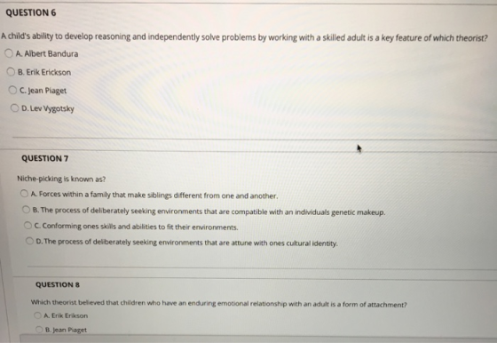 QUESTION 6 A childs ability to develop reasoning and independently solve problems by working with a skilled adult is a key feature of which theorist? A. Albert Bandura O B. Erik Erickson O C. Jean Piaget O D. Lev Vygotsky QUESTION 7 Niche-picking is known as? O A. Forces within a family that make siblings different from one and another. O B. The process of deliberately seeking environments that are compatible with an individuals genetic makeup. C. Conforming ones skills and abilities to fit their environments. O D.The process of deliberately seeking environments that are attune with ones cultural identity. QUESTION 8 Which theorist believed that children who have an enduring emotional relationship with an adult is a form of attachment? O A. Erik Erikson B. Jean Piaget