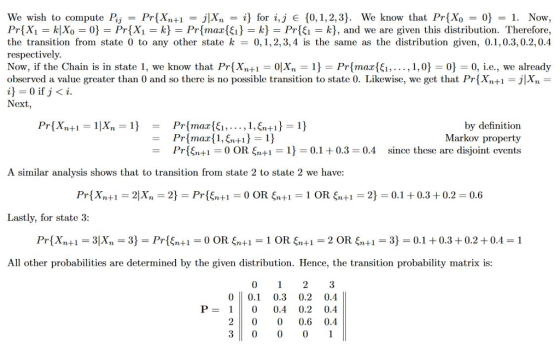 We wish to compute Pj-Pr(Xn+1 JIXn-i} for i,j E {0, 1, 2, 3). We know that Pr(X) 0}-1. Now, Pr(X,-k Xo = 0} = Pr{X,-좌 = Pr{ma2(fi} = k} = Pr{fi = k}, and we are given this distribution. Therefore, the transition from state 0 to any other state k 0,1,2,3,4 is the same as the distribution given, 0,1,0.3, 02,0.4 respectively Now, if the Chain is in state 1, we know that Pr(Xn+1-01X,ー1}-Pr(max{G, , 1,0} 0}-0, i.e., we already observed a value greater than 0 and so there is no possible transition to state 0 Likewise, we get that Pr Xn+1 i 0 if j< i Next by definition Markov property 0.10.3 0.4 since these are disjoint events -Prsnt 0 OR + A similar analysis shows that to transition from state 2 to state 2 we have: Pr(Xn+1 = 2|X, = 2} = Pr( +1 = 0 OR ξη+1 = 1 OR ξη+1 = 2-0.1 + 0.3 + 0.2 = 0.6 Lastly, for state 3 All other probabilities are determined by the given distribution. Hence, the transition probability matrix is: 0 123 00.1 0.3 0.2 0.4 P-10 0.4 0.2 0.4 20 00.6 0.4 3 0 001