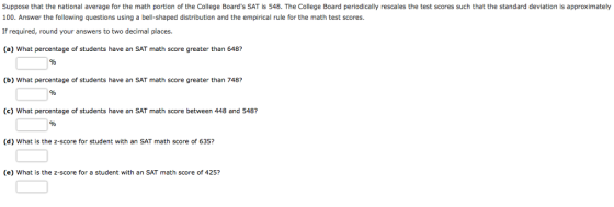 Suppose that the national average for the math portion of the College Boards SAT is 548. The College Board periodically rescales the test scores such that the standard deviation is approximately 100. Answer the following questions using a bell-shaped distribution and the empirical rule for the math test scores. If required, round your answers to two decimal places. (a) What percentage of students have an SAT math score greater than 648? (b) What percentage of students have an SAT math score greater than 748? (c) What percentage of students have an SAT math score between 448 and 548? (d) What is the z-score for student with an SAT math score of 635? (e) What is the z-score for a student with an SAT math score of 425?