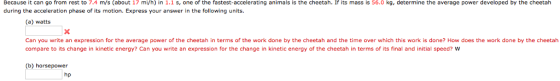 Because it can go from rest to 7.4 m/s (about 17 mi/h) in 1.1 s, one of the fastest-accelerating animals is the cheetah. If its mass is 56.0 kg, determine the average power developed by the cheetah during the acceleration phase of its motion. Express your answer in the following units. (a) watts Can you write an expression for the average power of the cheetah in terms of the work done by the cheetah and the time over which this work is done? How does the work done by the cheetah compare to its change in kinetic energy? Can you write an expression for the change in kinetic energy of the cheetah in terms of its final and initial speed? W (b) horsepower hp