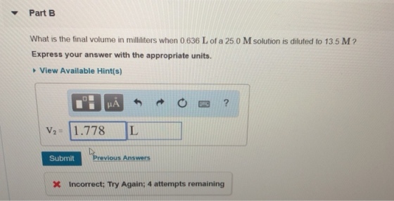? Part B What is the final volume in milliliters when 0.636 L of a 25.0 M solution is diluted to 13.5 M2 Express your answer with the appropriate units. View Available Hint(s) V2 1.778 L Submit ious Answers Incorrect; Try Again; 4 attempts remaining