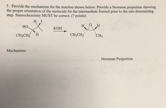 5. Provide the mechanism for the reaction shown below. Provide a Newman projection showing the proper orientation of the molecule for the intermediate formed prior to the rate-determining step. Stereochemistry MUST be correct.(7 points) H I ?? KOH CH3CH2 H CH3CH2 CH3 Mechanism: Newman Projection