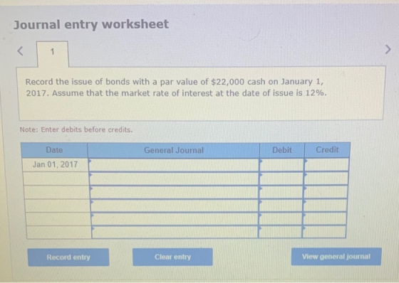 Journal entry worksheet < 1 Record the issue of bonds with a par value of $22,000 cash on January 1, 2017. Assume that the ma