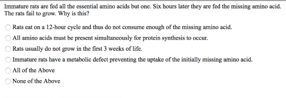 Immature rats are fed all the essential amino acids but one. Six hours later they are fed the missing amino acid. The rats fail to grow. Why is this? Rats eat on a 12-hour cycle and thus do not consume enough of the missing amino acid All amino acids must be present simultaneously for protein synthesis to occur. Rats usually do not grow in the first 3 weeks of life. Immature rats have a metabolic defect preventing the uptake of the initially missing amino acid. All of the Above None of the Above