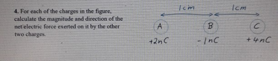 4. For each of the charges in the figure, Icm c m agnitude and directi net electric force exerted on it by the other two charges. t2nC InC