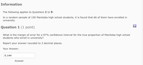 Information The following applies to Questions 1 to 5: In a random sample of 150 Manitoba high school students,it is found that 66 of them have enrolled in university Question 1 (1 point) what is the margin of error for a 97% confidence interval for the true proportion of Manitoba high school students who enroll in university? Report your answer rounded to 3 decimal places. Your Answer: 0.144 Answer