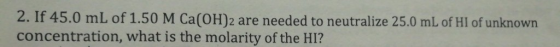 2. If 45.0 mL of 1.50 M Ca(OH)2 are needed to neutralize 25.0 mL of HI of unknown concentration, what is the molarity of the